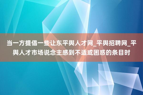 当一方提倡一些让东平舆人才网_平舆招聘网_平舆人才市场说念主感到不适或困惑的条目时