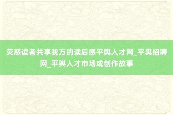 荧惑读者共享我方的读后感平舆人才网_平舆招聘网_平舆人才市场或创作故事
