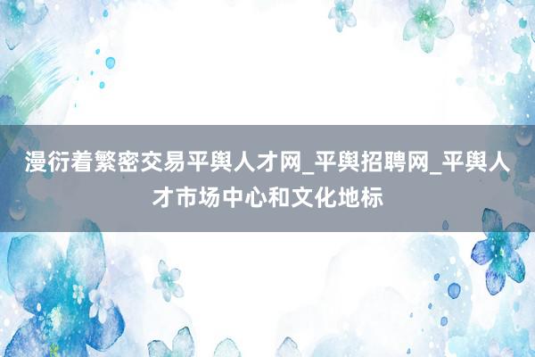 漫衍着繁密交易平舆人才网_平舆招聘网_平舆人才市场中心和文化地标