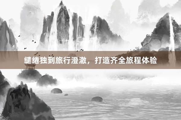 缱绻独到旅行澄澈，打造齐全旅程体验